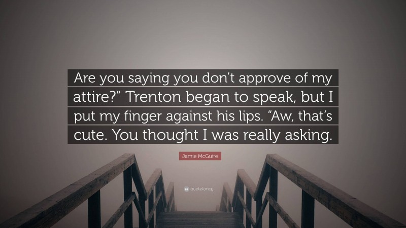 Jamie McGuire Quote: “Are you saying you don’t approve of my attire?” Trenton began to speak, but I put my finger against his lips. “Aw, that’s cute. You thought I was really asking.”