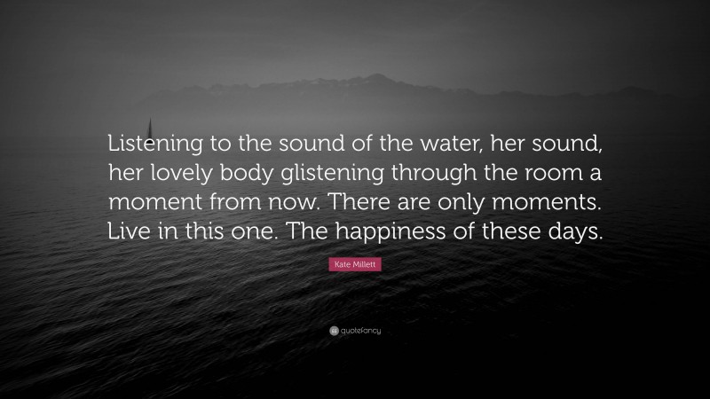 Kate Millett Quote: “Listening to the sound of the water, her sound, her lovely body glistening through the room a moment from now. There are only moments. Live in this one. The happiness of these days.”