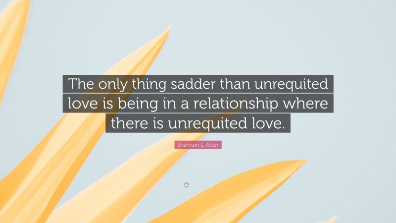 Shannon L. Alder Quote: “The only thing sadder than unrequited love is being in a relationship where there is unrequited love.”