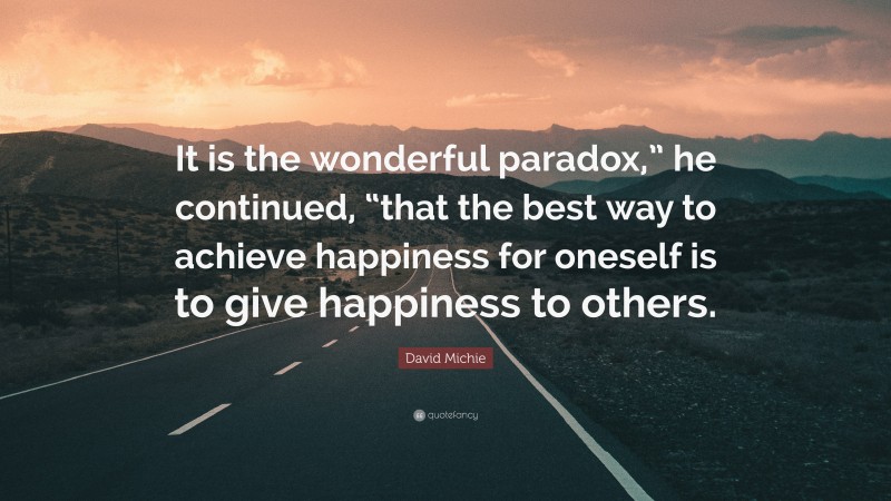 David Michie Quote: “It is the wonderful paradox,” he continued, “that the best way to achieve happiness for oneself is to give happiness to others.”