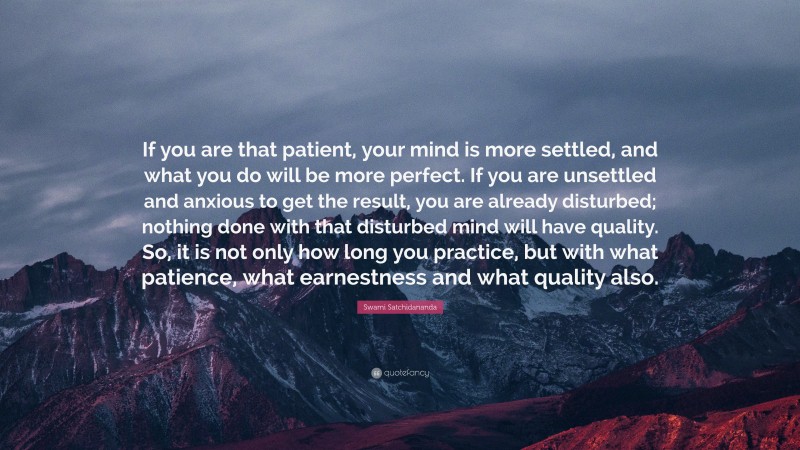 Swami Satchidananda Quote: “If you are that patient, your mind is more settled, and what you do will be more perfect. If you are unsettled and anxious to get the result, you are already disturbed; nothing done with that disturbed mind will have quality. So, it is not only how long you practice, but with what patience, what earnestness and what quality also.”