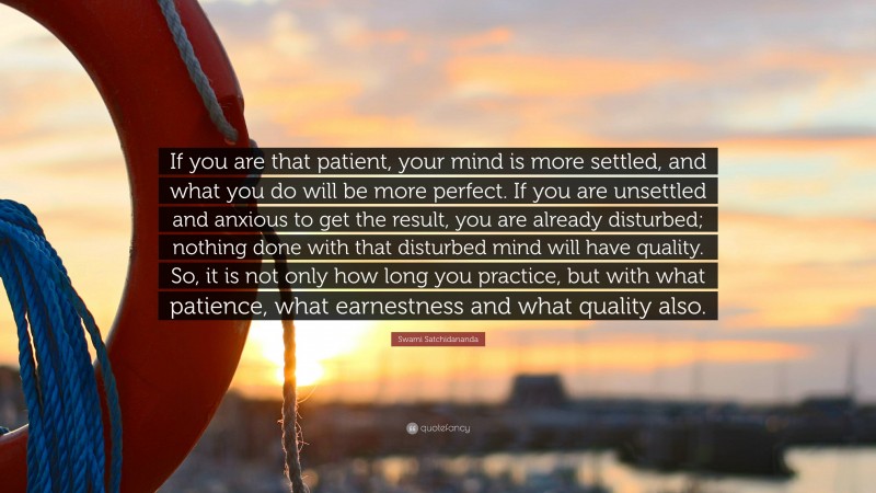 Swami Satchidananda Quote: “If you are that patient, your mind is more settled, and what you do will be more perfect. If you are unsettled and anxious to get the result, you are already disturbed; nothing done with that disturbed mind will have quality. So, it is not only how long you practice, but with what patience, what earnestness and what quality also.”