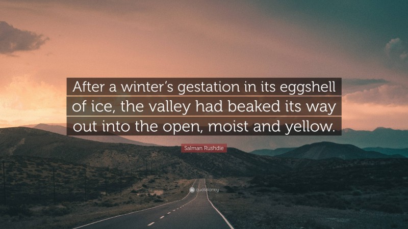 Salman Rushdie Quote: “After a winter’s gestation in its eggshell of ice, the valley had beaked its way out into the open, moist and yellow.”