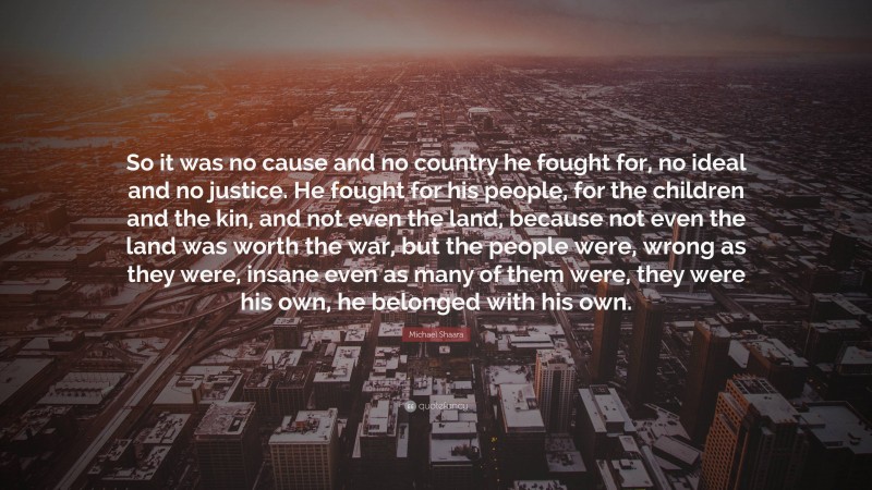 Michael Shaara Quote: “So it was no cause and no country he fought for, no ideal and no justice. He fought for his people, for the children and the kin, and not even the land, because not even the land was worth the war, but the people were, wrong as they were, insane even as many of them were, they were his own, he belonged with his own.”