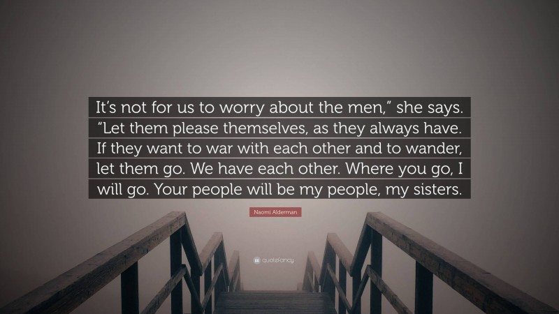 Naomi Alderman Quote: “It’s not for us to worry about the men,” she says. “Let them please themselves, as they always have. If they want to war with each other and to wander, let them go. We have each other. Where you go, I will go. Your people will be my people, my sisters.”