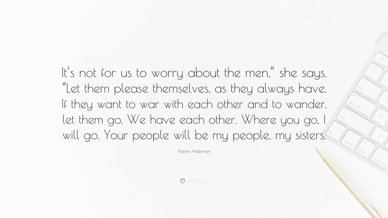 Naomi Alderman Quote: “It’s not for us to worry about the men,” she says. “Let them please themselves, as they always have. If they want to war with each other and to wander, let them go. We have each other. Where you go, I will go. Your people will be my people, my sisters.”