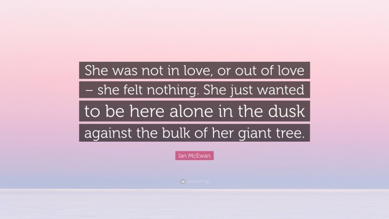Ian McEwan Quote: “She was not in love, or out of love – she felt nothing. She just wanted to be here alone in the dusk against the bulk of her giant tree.”