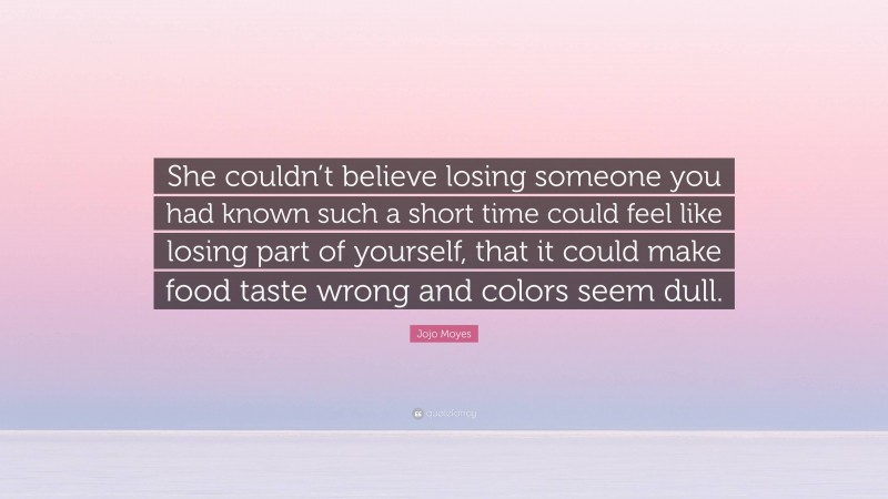 Jojo Moyes Quote: “She couldn’t believe losing someone you had known such a short time could feel like losing part of yourself, that it could make food taste wrong and colors seem dull.”