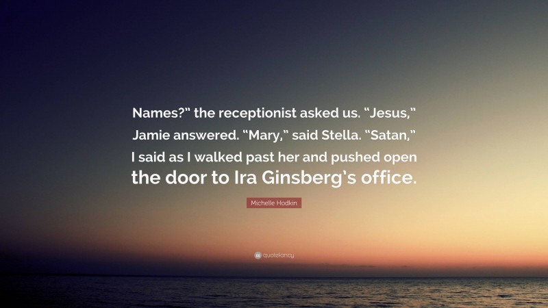 Michelle Hodkin Quote: “Names?” the receptionist asked us. “Jesus,” Jamie answered. “Mary,” said Stella. “Satan,” I said as I walked past her and pushed open the door to Ira Ginsberg’s office.”