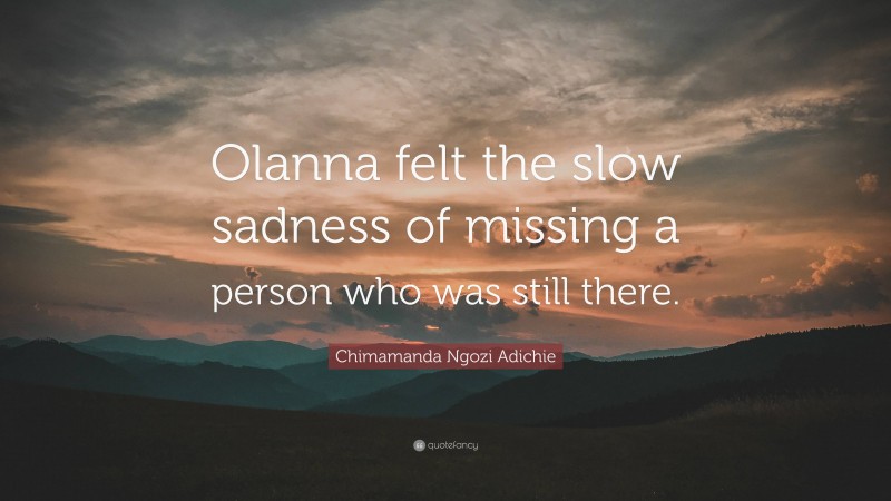 Chimamanda Ngozi Adichie Quote: “Olanna felt the slow sadness of missing a person who was still there.”