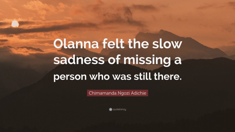 Chimamanda Ngozi Adichie Quote: “Olanna felt the slow sadness of missing a person who was still there.”