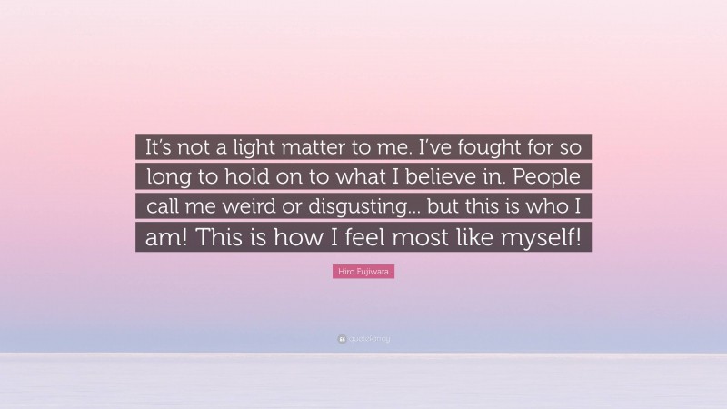 Hiro Fujiwara Quote: “It’s not a light matter to me. I’ve fought for so long to hold on to what I believe in. People call me weird or disgusting... but this is who I am! This is how I feel most like myself!”