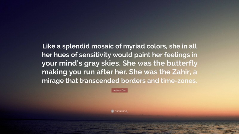 Avijeet Das Quote: “Like a splendid mosaic of myriad colors, she in all her hues of sensitivity would paint her feelings in your mind’s gray skies. She was the butterfly making you run after her. She was the Zahir, a mirage that transcended borders and time-zones.”