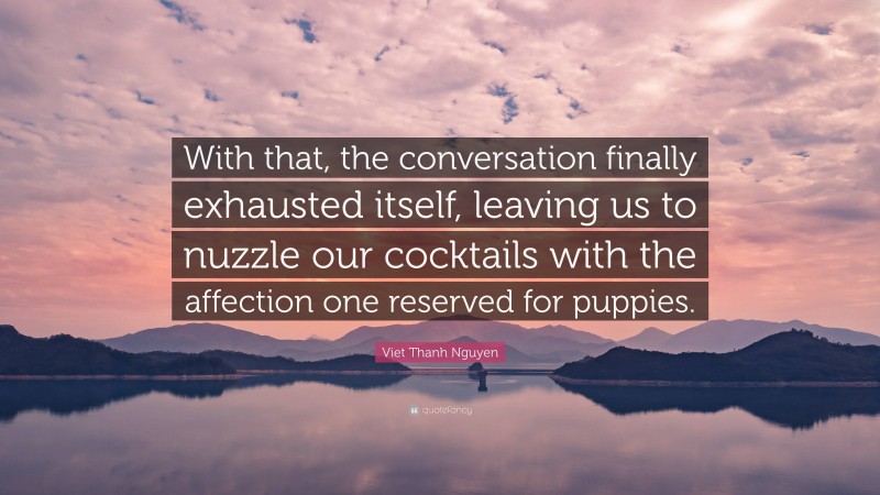 Viet Thanh Nguyen Quote: “With that, the conversation finally exhausted itself, leaving us to nuzzle our cocktails with the affection one reserved for puppies.”