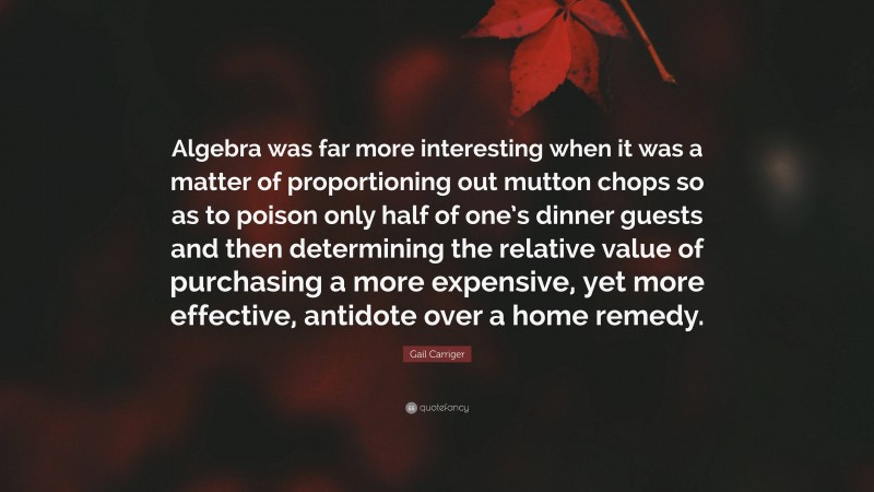 Gail Carriger Quote: “Algebra was far more interesting when it was a matter of proportioning out mutton chops so as to poison only half of one’s dinner guests and then determining the relative value of purchasing a more expensive, yet more effective, antidote over a home remedy.”