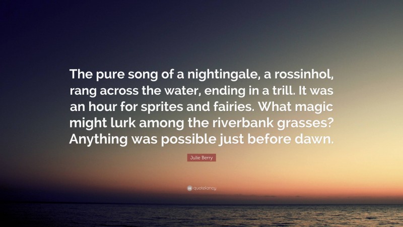 Julie Berry Quote: “The pure song of a nightingale, a rossinhol, rang across the water, ending in a trill. It was an hour for sprites and fairies. What magic might lurk among the riverbank grasses? Anything was possible just before dawn.”