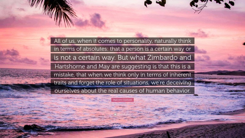 Malcolm Gladwell Quote: “All of us, when it comes to personality, naturally think in terms of absolutes: that a person is a certain way or is not a certain way. But what Zimbardo and Hartshorne and May are suggesting is that this is a mistake, that when we think only in terms of inherent traits and forget the role of situations, we’re deceiving ourselves about the real causes of human behavior.”