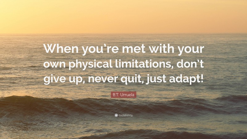 B.T. Urruela Quote: “When you’re met with your own physical limitations, don’t give up, never quit, just adapt!”