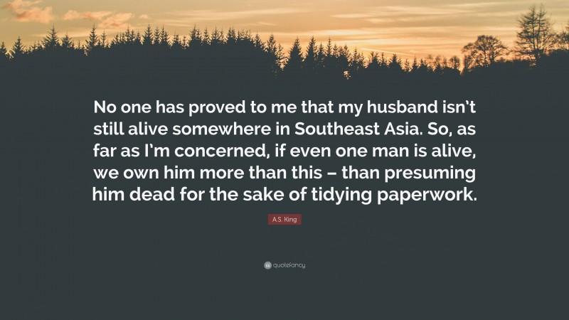 A.S. King Quote: “No one has proved to me that my husband isn’t still alive somewhere in Southeast Asia. So, as far as I’m concerned, if even one man is alive, we own him more than this – than presuming him dead for the sake of tidying paperwork.”