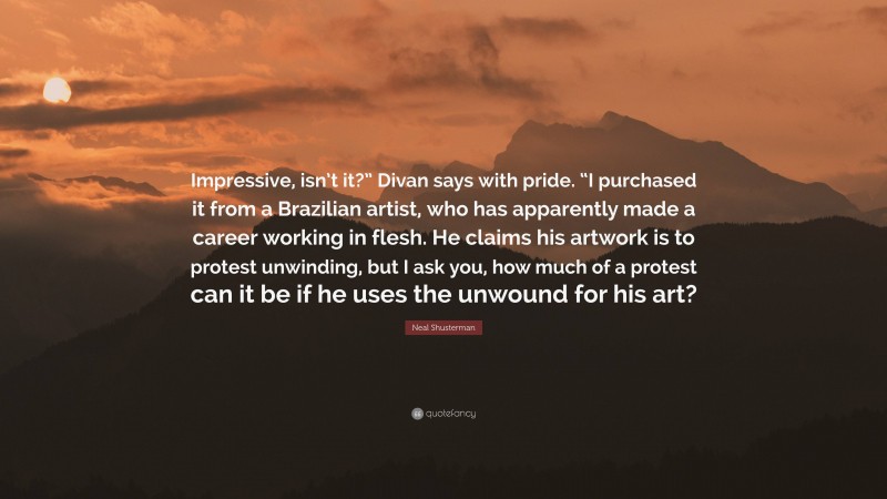 Neal Shusterman Quote: “Impressive, isn’t it?” Divan says with pride. “I purchased it from a Brazilian artist, who has apparently made a career working in flesh. He claims his artwork is to protest unwinding, but I ask you, how much of a protest can it be if he uses the unwound for his art?”