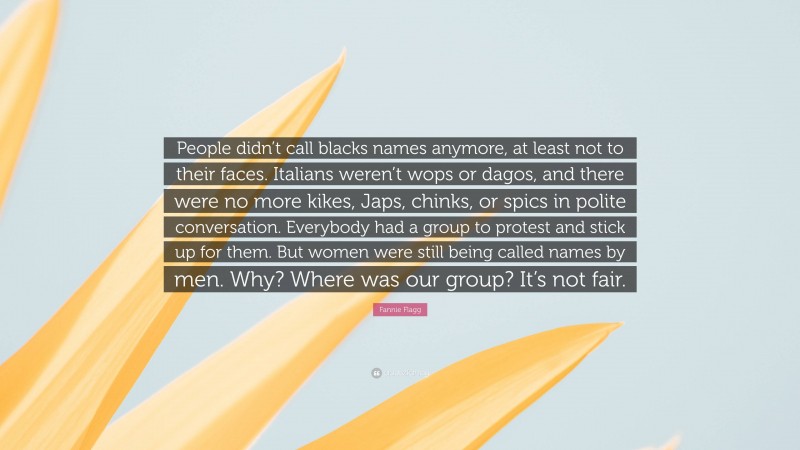 Fannie Flagg Quote: “People didn’t call blacks names anymore, at least not to their faces. Italians weren’t wops or dagos, and there were no more kikes, Japs, chinks, or spics in polite conversation. Everybody had a group to protest and stick up for them. But women were still being called names by men. Why? Where was our group? It’s not fair.”