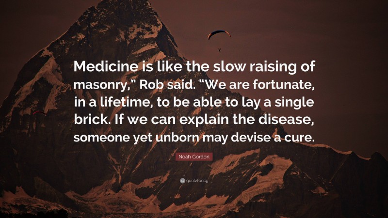 Noah Gordon Quote: “Medicine is like the slow raising of masonry,” Rob said. “We are fortunate, in a lifetime, to be able to lay a single brick. If we can explain the disease, someone yet unborn may devise a cure.”