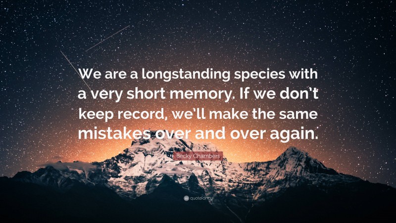 Becky Chambers Quote: “We are a longstanding species with a very short memory. If we don’t keep record, we’ll make the same mistakes over and over again.”