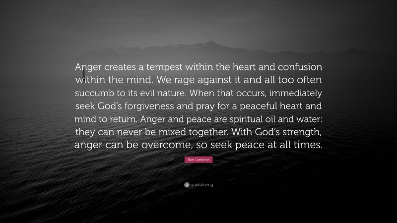 Ron Lambros Quote: “Anger creates a tempest within the heart and confusion within the mind. We rage against it and all too often succumb to its evil nature. When that occurs, immediately seek God’s forgiveness and pray for a peaceful heart and mind to return. Anger and peace are spiritual oil and water: they can never be mixed together. With God’s strength, anger can be overcome, so seek peace at all times.”