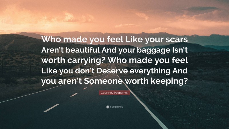 Courtney Peppernell Quote: “Who made you feel Like your scars Aren’t beautiful And your baggage Isn’t worth carrying? Who made you feel Like you don’t Deserve everything And you aren’t Someone worth keeping?”