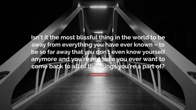Jamaica Kincaid Quote: “Isn’t it the most blissful thing in the world to be away from everything you have ever known – to be so far away that you don’t even know yourself anymore and you’re not sure you ever want to come back to all of the things you’re a part of?”