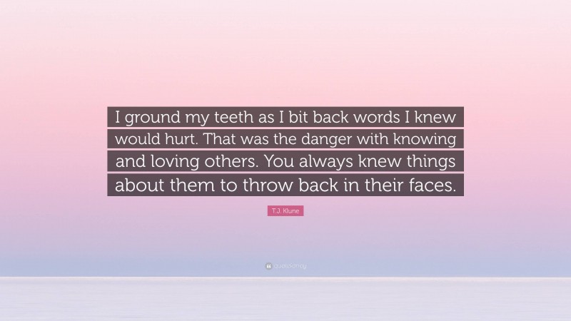 T.J. Klune Quote: “I ground my teeth as I bit back words I knew would hurt. That was the danger with knowing and loving others. You always knew things about them to throw back in their faces.”