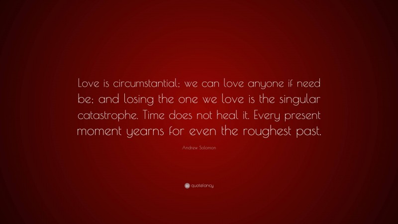 Andrew Solomon Quote: “Love is circumstantial; we can love anyone if need be; and losing the one we love is the singular catastrophe. Time does not heal it. Every present moment yearns for even the roughest past.”