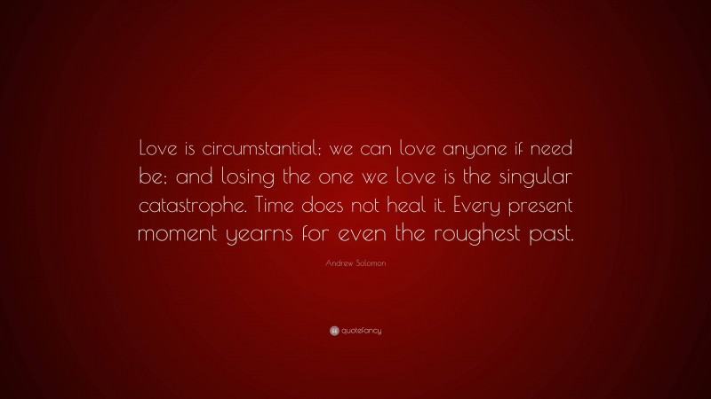 Andrew Solomon Quote: “Love is circumstantial; we can love anyone if need be; and losing the one we love is the singular catastrophe. Time does not heal it. Every present moment yearns for even the roughest past.”