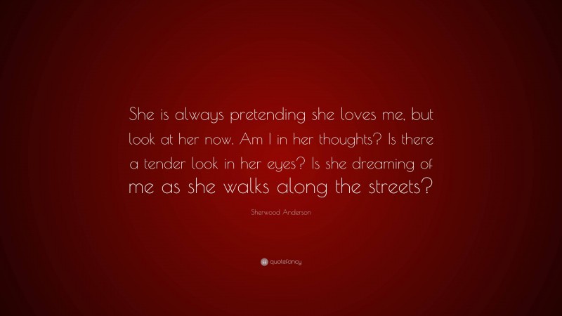 Sherwood Anderson Quote: “She is always pretending she loves me, but look at her now. Am I in her thoughts? Is there a tender look in her eyes? Is she dreaming of me as she walks along the streets?”