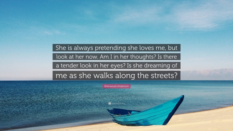 Sherwood Anderson Quote: “She is always pretending she loves me, but look at her now. Am I in her thoughts? Is there a tender look in her eyes? Is she dreaming of me as she walks along the streets?”