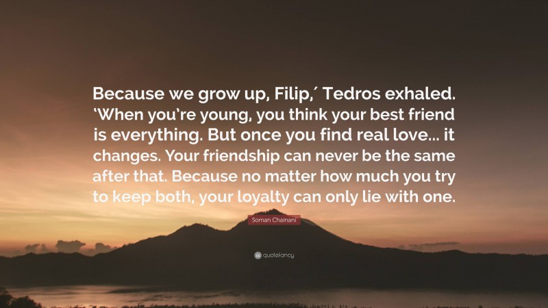 Soman Chainani Quote: “Because we grow up, Filip,′ Tedros exhaled. ‘When you’re young, you think your best friend is everything. But once you find real love... it changes. Your friendship can never be the same after that. Because no matter how much you try to keep both, your loyalty can only lie with one.”