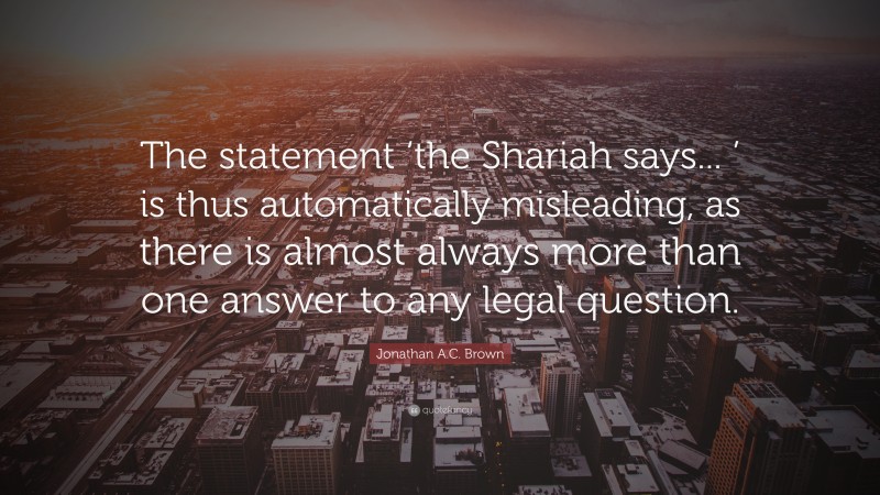 Jonathan A.C. Brown Quote: “The statement ‘the Shariah says... ’ is thus automatically misleading, as there is almost always more than one answer to any legal question.”