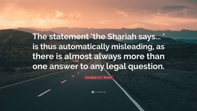Jonathan A.C. Brown Quote: “The statement ‘the Shariah says... ’ is thus automatically misleading, as there is almost always more than one answer to any legal question.”