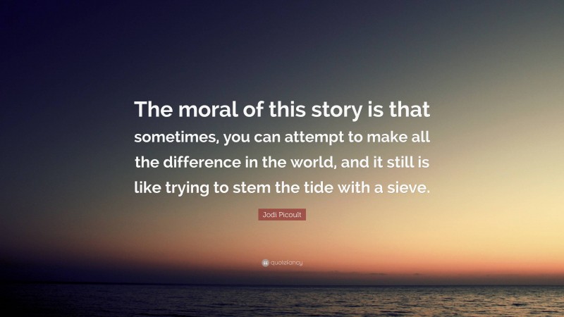 Jodi Picoult Quote: “The moral of this story is that sometimes, you can attempt to make all the difference in the world, and it still is like trying to stem the tide with a sieve.”