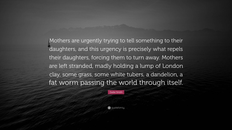 Zadie Smith Quote: “Mothers are urgently trying to tell something to their daughters, and this urgency is precisely what repels their daughters, forcing them to turn away. Mothers are left stranded, madly holding a lump of London clay, some grass, some white tubers, a dandelion, a fat worm passing the world through itself.”