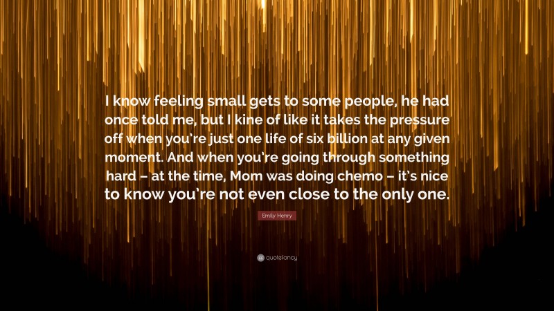 Emily Henry Quote: “I know feeling small gets to some people, he had once told me, but I kine of like it takes the pressure off when you’re just one life of six billion at any given moment. And when you’re going through something hard – at the time, Mom was doing chemo – it’s nice to know you’re not even close to the only one.”