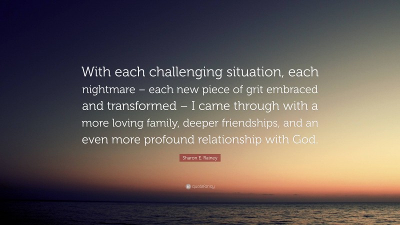 Sharon E. Rainey Quote: “With each challenging situation, each nightmare – each new piece of grit embraced and transformed – I came through with a more loving family, deeper friendships, and an even more profound relationship with God.”