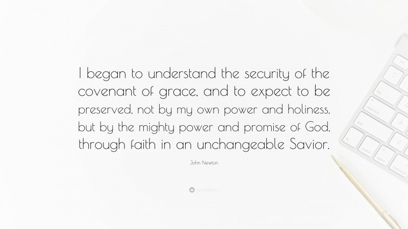 John Newton Quote: “I began to understand the security of the covenant of grace, and to expect to be preserved, not by my own power and holiness, but by the mighty power and promise of God, through faith in an unchangeable Savior.”