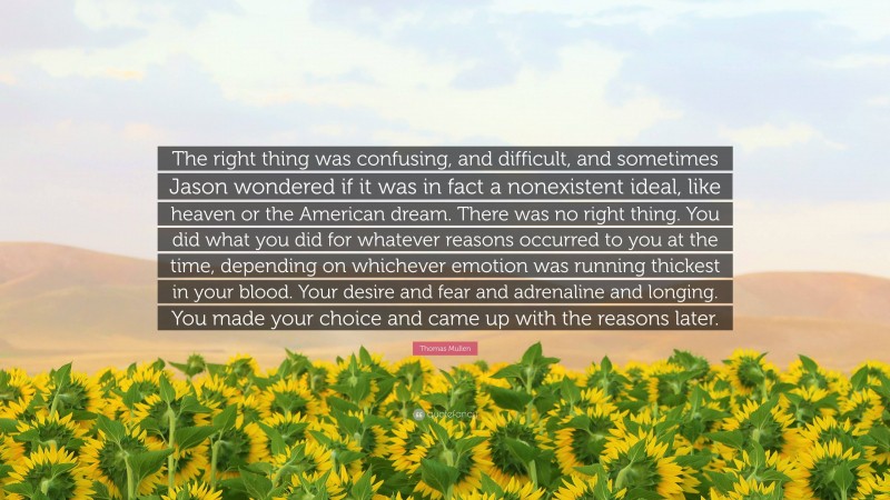 Thomas Mullen Quote: “The right thing was confusing, and difficult, and sometimes Jason wondered if it was in fact a nonexistent ideal, like heaven or the American dream. There was no right thing. You did what you did for whatever reasons occurred to you at the time, depending on whichever emotion was running thickest in your blood. Your desire and fear and adrenaline and longing. You made your choice and came up with the reasons later.”