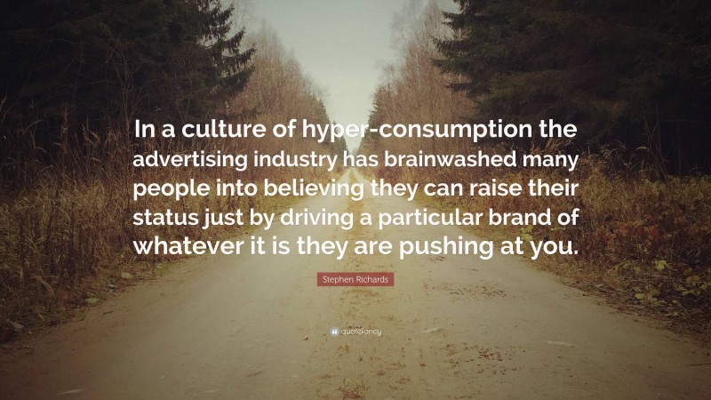 Stephen Richards Quote: “In a culture of hyper-consumption the advertising industry has brainwashed many people into believing they can raise their status just by driving a particular brand of whatever it is they are pushing at you.”