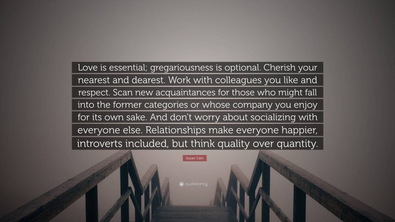 Susan Cain Quote: “Love is essential; gregariousness is optional. Cherish your nearest and dearest. Work with colleagues you like and respect. Scan new acquaintances for those who might fall into the former categories or whose company you enjoy for its own sake. And don’t worry about socializing with everyone else. Relationships make everyone happier, introverts included, but think quality over quantity.”