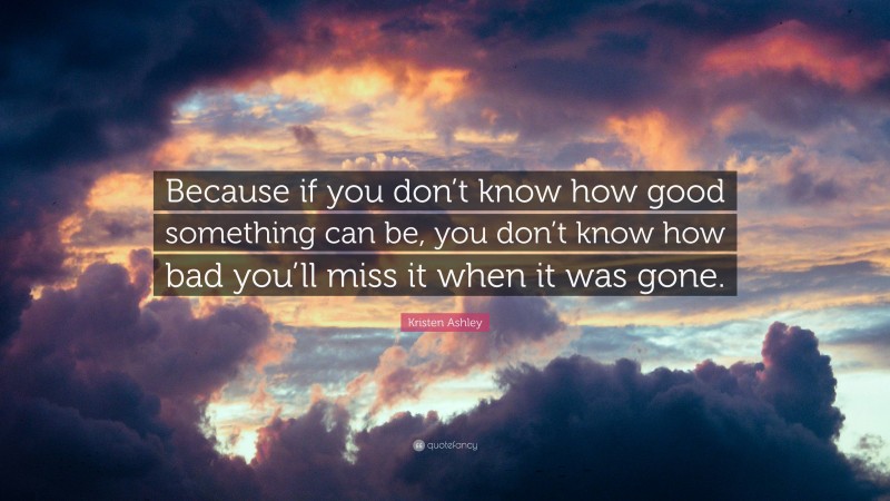 Kristen Ashley Quote: “Because if you don’t know how good something can be, you don’t know how bad you’ll miss it when it was gone.”