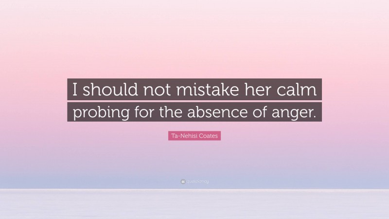 Ta-Nehisi Coates Quote: “I should not mistake her calm probing for the absence of anger.”
