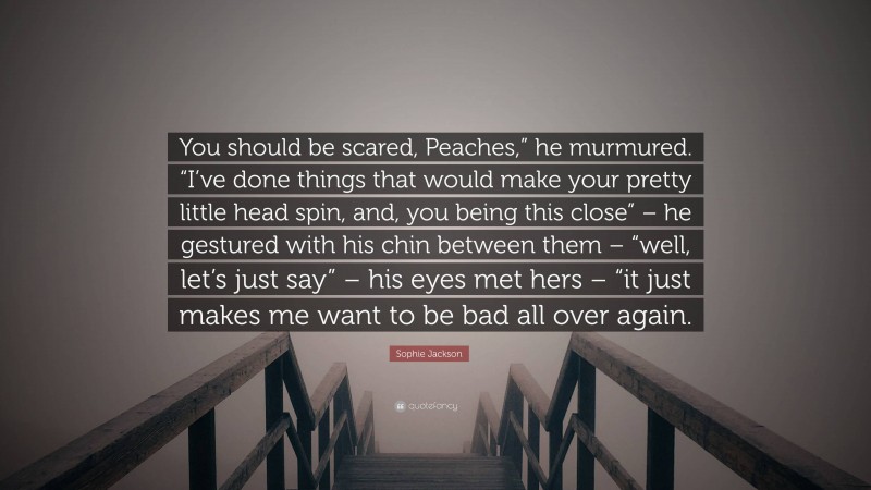 Sophie Jackson Quote: “You should be scared, Peaches,” he murmured. “I’ve done things that would make your pretty little head spin, and, you being this close” – he gestured with his chin between them – “well, let’s just say” – his eyes met hers – “it just makes me want to be bad all over again.”