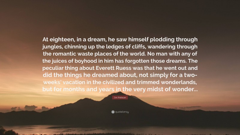 Jon Krakauer Quote: “At eighteen, in a dream, he saw himself plodding through jungles, chinning up the ledges of cliffs, wandering through the romantic waste places of the world. No man with any of the juices of boyhood in him has forgotten those dreams. The peculiar thing about Everett Ruess was that he went out and did the things he dreamed about, not simply for a two-weeks’ vacation in the civilized and trimmed wonderlands, but for months and years in the very midst of wonder...”